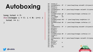 @rrafols
Autoboxing
Long total = 0;
for(Integer i = 0; i < N; i++) {
total += i;
}
00: lconst_0
01: invokestatic #7 // java/lang/Long.valueOf:(J)Ljava/la
04: astore_1
05: iconst_0
06: invokestatic #8 // java/lang/Integer.valueOf:(I)Ljava/
09: astore_2
10: aload_2
11: invokevirtual #9 // java/lang/Integer.intValue:()I
14: sipush N
17: if_icmpge 54
20: aload_1
21: invokevirtual #10 // java/lang/Long.longValue:()J
24: aload_2
25: invokevirtual #9 // java/lang/Integer.intValue:()I
28: i2l
29: ladd
30: invokestatic #7 // java/lang/Long.valueOf:(J)Ljava/la
33: astore_1
34: aload_2
35: astore_3
36: aload_2
37: invokevirtual #9 // java/lang/Integer.intValue:()I
40: iconst_1
41: iadd
42: invokestatic #8 // java/lang/Integer.valueOf:(I)Ljava/
45: dup
46: astore_2
47: astore 4
49: aload_3
50: pop
51: goto 10
 