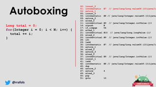 @rrafols
Autoboxing
Long total = 0;
for(Integer i = 0; i < N; i++) {
total += i;
}
00: lconst_0
01: invokestatic #7 // java/lang/Long.valueOf:(J)Ljava/la
04: astore_1
05: iconst_0
06: invokestatic #8 // java/lang/Integer.valueOf:(I)Ljava/
09: astore_2
10: aload_2
11: invokevirtual #9 // java/lang/Integer.intValue:()I
14: sipush N
17: if_icmpge 54
20: aload_1
21: invokevirtual #10 // java/lang/Long.longValue:()J
24: aload_2
25: invokevirtual #9 // java/lang/Integer.intValue:()I
28: i2l
29: ladd
30: invokestatic #7 // java/lang/Long.valueOf:(J)Ljava/la
33: astore_1
34: aload_2
35: astore_3
36: aload_2
37: invokevirtual #9 // java/lang/Integer.intValue:()I
40: iconst_1
41: iadd
42: invokestatic #8 // java/lang/Integer.valueOf:(I)Ljava/
45: dup
46: astore_2
47: astore 4
49: aload_3
50: pop
51: goto 10
 