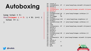 @rrafols
Autoboxing
Long total = 0;
for(Integer i = 0; i < N; i++) {
total += i;
}
00: lconst_0
01: invokestatic #7 // java/lang/Long.valueOf:(J)Ljava/la
04: astore_1
05: iconst_0
06: invokestatic #8 // java/lang/Integer.valueOf:(I)Ljava/
09: astore_2
10: aload_2
11: invokevirtual #9 // java/lang/Integer.intValue:()I
14: sipush N
17: if_icmpge 54
20: aload_1
21: invokevirtual #10 // java/lang/Long.longValue:()J
24: aload_2
25: invokevirtual #9 // java/lang/Integer.intValue:()I
28: i2l
29: ladd
30: invokestatic #7 // java/lang/Long.valueOf:(J)Ljava/la
33: astore_1
34: aload_2
35: astore_3
36: aload_2
37: invokevirtual #9 // java/lang/Integer.intValue:()I
40: iconst_1
41: iadd
42: invokestatic #8 // java/lang/Integer.valueOf:(I)Ljava/
45: dup
46: astore_2
47: astore 4
49: aload_3
50: pop
51: goto 10
 