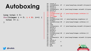 @rrafols
Autoboxing
Long total = 0;
for(Integer i = 0; i < N; i++) {
total += i;
}
00: lconst_0
01: invokestatic #7 // java/lang/Long.valueOf:(J)Ljava/la
04: astore_1
05: iconst_0
06: invokestatic #8 // java/lang/Integer.valueOf:(I)Ljava/
09: astore_2
10: aload_2
11: invokevirtual #9 // java/lang/Integer.intValue:()I
14: sipush N
17: if_icmpge 54
20: aload_1
21: invokevirtual #10 // java/lang/Long.longValue:()J
24: aload_2
25: invokevirtual #9 // java/lang/Integer.intValue:()I
28: i2l
29: ladd
30: invokestatic #7 // java/lang/Long.valueOf:(J)Ljava/la
33: astore_1
34: aload_2
35: astore_3
36: aload_2
37: invokevirtual #9 // java/lang/Integer.intValue:()I
40: iconst_1
41: iadd
42: invokestatic #8 // java/lang/Integer.valueOf:(I)Ljava/
45: dup
46: astore_2
47: astore 4
49: aload_3
50: pop
51: goto 10
 