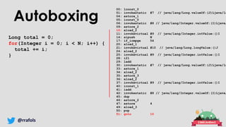 @rrafols
Autoboxing
Long total = 0;
for(Integer i = 0; i < N; i++) {
total += i;
}
00: lconst_0
01: invokestatic #7 // java/lang/Long.valueOf:(J)Ljava/la
04: astore_1
05: iconst_0
06: invokestatic #8 // java/lang/Integer.valueOf:(I)Ljava/
09: astore_2
10: aload_2
11: invokevirtual #9 // java/lang/Integer.intValue:()I
14: sipush N
17: if_icmpge 54
20: aload_1
21: invokevirtual #10 // java/lang/Long.longValue:()J
24: aload_2
25: invokevirtual #9 // java/lang/Integer.intValue:()I
28: i2l
29: ladd
30: invokestatic #7 // java/lang/Long.valueOf:(J)Ljava/la
33: astore_1
34: aload_2
35: astore_3
36: aload_2
37: invokevirtual #9 // java/lang/Integer.intValue:()I
40: iconst_1
41: iadd
42: invokestatic #8 // java/lang/Integer.valueOf:(I)Ljava/
45: dup
46: astore_2
47: astore 4
49: aload_3
50: pop
51: goto 10
 