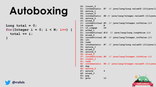 @rrafols
Autoboxing
Long total = 0;
for(Integer i = 0; i < N; i++) {
total += i;
}
00: lconst_0
01: invokestatic #7 // java/lang/Long.valueOf:(J)Ljava/la
04: astore_1
05: iconst_0
06: invokestatic #8 // java/lang/Integer.valueOf:(I)Ljava/
09: astore_2
10: aload_2
11: invokevirtual #9 // java/lang/Integer.intValue:()I
14: sipush N
17: if_icmpge 54
20: aload_1
21: invokevirtual #10 // java/lang/Long.longValue:()J
24: aload_2
25: invokevirtual #9 // java/lang/Integer.intValue:()I
28: i2l
29: ladd
30: invokestatic #7 // java/lang/Long.valueOf:(J)Ljava/la
33: astore_1
34: aload_2
35: astore_3
36: aload_2
37: invokevirtual #9 // java/lang/Integer.intValue:()I
40: iconst_1
41: iadd
42: invokestatic #8 // java/lang/Integer.valueOf:(I)Ljava/
45: dup
46: astore_2
47: astore 4
49: aload_3
50: pop
51: goto 10
 