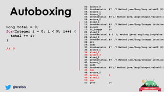 @rrafols
Autoboxing
Long total = 0;
for(Integer i = 0; i < N; i++) {
total += i;
}
// ?
00: lconst_0
01: invokestatic #7 // Method java/lang/Long.valueOf:(J)L
04: astore_1
05: iconst_0
06: invokestatic #8 // Method java/lang/Integer.valueOf:(I
09: astore_2
10: aload_2
11: invokevirtual #9 // Method java/lang/Integer.intValue:
14: sipush N
17: if_icmpge 54
20: aload_1
21: invokevirtual #10 // Method java/lang/Long.longValue:(
24: aload_2
25: invokevirtual #9 // Method java/lang/Integer.intValue:
28: i2l
29: ladd
30: invokestatic #7 // Method java/lang/Long.valueOf:(J)L
33: astore_1
34: aload_2
35: astore_3
36: aload_2
37: invokevirtual #9 // Method java/lang/Integer.intValue:
40: iconst_1
41: iadd
42: invokestatic #8 // Method java/lang/Integer.valueOf:(I
45: dup
46: astore_2
47: astore 4
49: aload_3
50: pop
51: goto 10
 