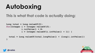 @rrafols
Autoboxing
This is what that code is actually doing:
Long total = Long.valueOf(0);
for(Integer i = Integer.valueOf(0);
i.intValue() < N;
i = Integer.valueOf(i.intValue() + 1)) {
total = Long.valueOf(total.longValue() + (long)i.intValue())
}
 