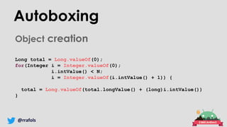 @rrafols
Autoboxing
Object creation
Long total = Long.valueOf(0);
for(Integer i = Integer.valueOf(0);
i.intValue() < N;
i = Integer.valueOf(i.intValue() + 1)) {
total = Long.valueOf(total.longValue() + (long)i.intValue())
}
 