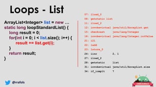 @rrafols
ArrayList<Integer> list = new …
static long loopStandardList() {
long result = 0;
for(int i = 0; i < list.size(); i++) {
result += list.get(i);
}
return result;
}
Loops - List 07: lload_0
08: getstatic list
11: iload_2
12: invokevirtual java/util/ArrayList.get
15: checkcast java/lang/Integer
18: invokevirtual java/lang/Integer.intValue
21: i2l
22: ladd
23: lstore_0
24: iinc 2, 1
27: iload_2
28: getstatic list
31: invokevirtual java/util/ArrayList.size
34: if_icmplt 7
 
