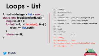 @rrafols
ArrayList<Integer> list = new …
static long loopStandardList() {
long result = 0;
for(int i = 0; i < list.size(); i++) {
result += list.get(i);
}
return result;
}
Loops - List 07: lload_0
08: getstatic list
11: iload_2
12: invokevirtual java/util/ArrayList.get
15: checkcast java/lang/Integer
18: invokevirtual java/lang/Integer.intValue
21: i2l
22: ladd
23: lstore_0
24: iinc 2, 1
27: iload_2
28: getstatic list
31: invokevirtual java/util/ArrayList.size
34: if_icmplt 7
 