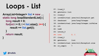 @rrafols
ArrayList<Integer> list = new …
static long loopStandardList() {
long result = 0;
for(int i = 0; i < list.size(); i++) {
result += list.get(i);
}
return result;
}
Loops - List 07: lload_0
08: getstatic list
11: iload_2
12: invokevirtual java/util/ArrayList.get
15: checkcast java/lang/Integer
18: invokevirtual java/lang/Integer.intValue
21: i2l
22: ladd
23: lstore_0
24: iinc 2, 1
27: iload_2
28: getstatic list
31: invokevirtual java/util/ArrayList.size
34: if_icmplt 7
 
