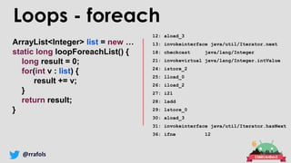 @rrafols
ArrayList<Integer> list = new …
static long loopForeachList() {
long result = 0;
for(int v : list) {
result += v;
}
return result;
}
12: aload_3
13: invokeinterface java/util/Iterator.next
18: checkcast java/lang/Integer
21: invokevirtual java/lang/Integer.intValue
24: istore_2
25: lload_0
26: iload_2
27: i2l
28: ladd
29: lstore_0
30: aload_3
31: invokeinterface java/util/Iterator.hasNext
36: ifne 12
Loops - foreach
 