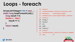 @rrafols
ArrayList<Integer> list = new …
static long loopForeachList() {
long result = 0;
for(int v : list) {
result += v;
}
return result;
}
Loops - foreach
12: aload_3
13: invokeinterface java/util/Iterator.next
18: checkcast java/lang/Integer
21: invokevirtual java/lang/Integer.intValue
24: istore_2
25: lload_0
26: iload_2
27: i2l
28: ladd
29: lstore_0
30: aload_3
31: invokeinterface java/util/Iterator.hasNext
36: ifne 12
 