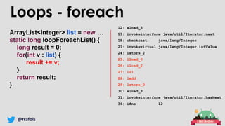 @rrafols
ArrayList<Integer> list = new …
static long loopForeachList() {
long result = 0;
for(int v : list) {
result += v;
}
return result;
}
Loops - foreach
12: aload_3
13: invokeinterface java/util/Iterator.next
18: checkcast java/lang/Integer
21: invokevirtual java/lang/Integer.intValue
24: istore_2
25: lload_0
26: iload_2
27: i2l
28: ladd
29: lstore_0
30: aload_3
31: invokeinterface java/util/Iterator.hasNext
36: ifne 12
 