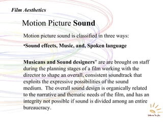 Motion Picture Sound
Film Aesthetics
Motion picture sound is classified in three ways:
•Sound effects, Music, and, Spoken language
Musicans and Sound designers" are are brought on staff
during the planning stages of a film working with the
director to shape an overall, consistent soundtrack that
exploits the expressive possibilities of the sound
medium. The overall sound design is organically related
to the narrative and thematic needs of the film, and has an
integrity not possible if sound is divided among an entire
bureaucracy.
 