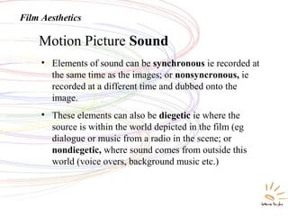 Motion Picture Sound
Film Aesthetics
• Elements of sound can be synchronous ie recorded at
the same time as the images; or nonsyncronous, ie
recorded at a different time and dubbed onto the
image.
• These elements can also be diegetic ie where the
source is within the world depicted in the film (eg
dialogue or music from a radio in the scene; or
nondiegetic, where sound comes from outside this
world (voice overs, background music etc.)
 