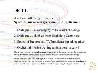 DRILL
Are these following examples
Synchronous or non syncronous? Diegetic/non?
1. Dialogue … recording by mike whilst shooting.
2. Dialogue … dubbed from English to Cantonese.
3. Sound of background TV broadcast but added after.
4. Orchestral music swelling amidst desert scene?
These elements can be synchronous ie recorded at the same time as the images; or
nonsyncronous, ie recorded at a different time and dubbed onto the image.
These elements can also be diegetic ie where the source is within the world
depicted in the film (eg dialogue or music from a radio in the scene; or nondiegetic,
where sound comes from outside this world (voice overs, background music etc.)
 