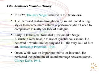 Film Aesthetics Sound -- History
• In 1927, The Jazz Singer ushered in the talkie era.
• The increased realism brought on by sound forced acting
styles to become more natural -- performers didn’t need to
compensate visually for lack of dialogue.
• Early in talkies era, formalist directors like Sergei
Eisenstein were hostile to use of synchronous sound. He
believed it would limit editing and kill the very soul of film
art. Battleship Potemkin, 1925.
• Orson Wells was an important innovator in sound. He
perfected the technique of sound montage between scenes.
Citizen Kane, 1941.
 