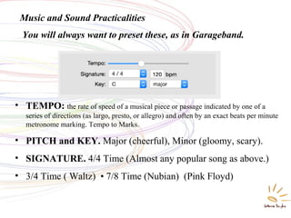 Music and Sound Practicalities
• TEMPO: the rate of speed of a musical piece or passage indicated by one of a
series of directions (as largo, presto, or allegro) and often by an exact beats per minute
metronome marking. Tempo to Marks.
• PITCH and KEY. Major (cheerful), Minor (gloomy, scary).
• SIGNATURE. 4/4 Time (Almost any popular song as above.)
• 3/4 Time ( Waltz) • 7/8 Time (Nubian) (Pink Floyd)
You will always want to preset these, as in Garageband.
 