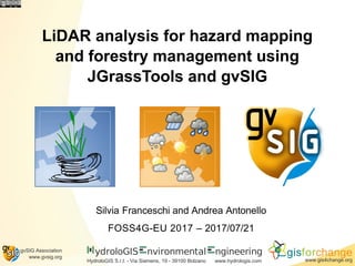 ydroloGIS nvironmental
HydroloGIS S.r.l. - Via Siemens, 19 - 39100 Bolzano
ngineering
www.hydrologis.com
gisforchange
www.gis4change.org
gvSIG Association
www.gvsig.org
LiDAR analysis for hazard mapping
and forestry management using
JGrassTools and gvSIG
Silvia Franceschi and Andrea Antonello
FOSS4G-EU 2017 – 2017/07/21
 