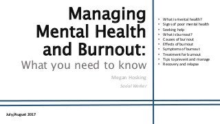 Managing
Mental Health
and Burnout:
What you need to know
Megan Hosking
Social Worker
July/August 2017
• What is mental health?
• Signs of poor mental health
• Seeking help
• What is burnout?
• Causes of burnout
• Effects of burnout
• Symptoms of burnout
• Treatment for burnout
• Tips to prevent and manage
• Recovery and relapse
 