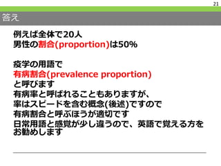 答え
例えば全体で20人
男性の割合(proportion)は50％
疫学の用語で
有病割合(prevalence proportion)
と呼びます
有病率と呼ばれることもありますが、
率はスピードを含む概念(後述)ですので
有病割合と呼ぶほうが適切です
日常用語と感覚が少し違うので、英語で覚える方を
お勧めします
21
 