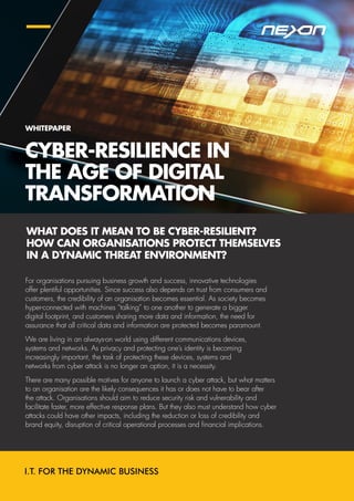 CYBER-RESILIENCE IN
THE AGE OF DIGITAL
TRANSFORMATION
For organisations pursuing business growth and success, innovative technologies
offer plentiful opportunities. Since success also depends on trust from consumers and
customers, the credibility of an organisation becomes essential. As society becomes
hyper-connected with machines “talking” to one another to generate a bigger
digital footprint, and customers sharing more data and information, the need for
assurance that all critical data and information are protected becomes paramount.
We are living in an always-on world using different communications devices,
systems and networks. As privacy and protecting one’s identity is becoming
increasingly important, the task of protecting these devices, systems and
networks from cyber attack is no longer an option, it is a necessity.
There are many possible motives for anyone to launch a cyber attack, but what matters
to an organisation are the likely consequences it has or does not have to bear after
the attack. Organisations should aim to reduce security risk and vulnerability and
facilitate faster, more effective response plans. But they also must understand how cyber
attacks could have other impacts, including the reduction or loss of credibility and
brand equity, disruption of critical operational processes and financial implications.
WHAT DOES IT MEAN TO BE CYBER-RESILIENT?
HOW CAN ORGANISATIONS PROTECT THEMSELVES
IN A DYNAMIC THREAT ENVIRONMENT?
WHITEPAPER
 