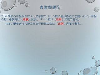 復習問題③
③ 所属する卒論ゼミによって卒論のページ数に差があるかを調べたい。卒論
の指 導教員は［名義］尺度、ページ数は［比例］尺度である。
なお、現在までに読んだ先行研究の数は［比例］尺度である。
 
