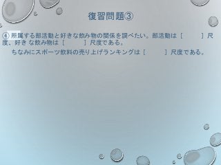 復習問題③
④ 所属する部活動と好きな飲み物の関係を調べたい。部活動は［ ］尺
度、好き な飲み物は［ ］尺度である。
ちなみにスポーツ飲料の売り上げランキングは［ ］尺度である。
 