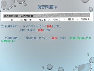 復習問題③
⑤ 利用年月日： 月／日はそれぞれ［名義］尺度。
午前・午後は［名義］尺度。
ご利用回数： （今回の測り方だと）［順序］尺度。（名義尺度扱いの方
が無難かも）
 