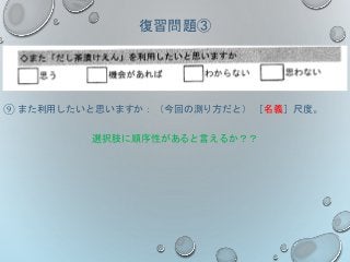 復習問題③
⑨ また利用したいと思いますか：（今回の測り方だと） ［名義］尺度。
選択肢に順序性があると言えるか？？
 