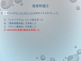 復習問題③
⑪ ピアソンがやっていないことは次のうちどれでしょう。
A: 「ヒストグラム」という語を作った
B: 「積率相関係数」を考案した
C: 「カイ二乗検定」を考案した
D: ANOVAの多重比較法を考案した
 