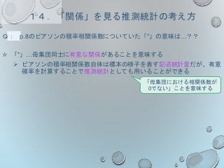 １４．「関係」を見る推測統計の考え方
Ｑ： p.8のピアソンの積率相関係数についていた「*」の意味は…？？
☆ 「*」…母集団同士に有意な関係があることを意味する
 ピアソンの積率相関係数自体は標本の様子を表す記述統計量だが、有意
確率を計算することで推測統計としても用いることができる
「母集団における相関係数が
0でない」ことを意味する
 