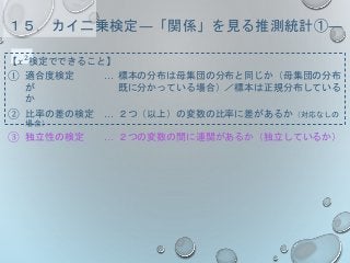 １５．カイ二乗検定―「関係」を見る推測統計①―
【𝑥2検定でできること】
① 適合度検定 … 標本の分布は母集団の分布と同じか（母集団の分布
が 既に分かっている場合）／標本は正規分布している
か
② 比率の差の検定 … ２つ（以上）の変数の比率に差があるか（対応なしの
場合）
③ 独立性の検定 … ２つの変数の間に連関があるか（独立しているか）
 