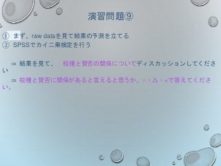 演習問題⑨
① まず、raw dataを見て結果の予測を立てる
② SPSSでカイ二乗検定を行う
⇒ 結果を見て、 校種と賛否の関係についてディスカッションしてくださ
い
⇒ 校種と賛否に関係があると言えると思うか、○・△・×で答えてくださ
い。
 