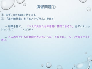 演習問題①
① まず、raw dataを見てみる
② 「基本統計量」と「ヒストグラム」を出す
⇒ 結果を見て、 「３人の先生たちの意見に賛同できるか」をディスカッ
ションして ください
⇒ ３人の先生たちに賛同できるかどうか、それぞれ○・△・×で答えてくだ
さい。
 
