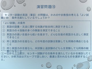 演習問題⑩
○ センター試験の英語（筆記）の問題は、かみのやま教授の考える「よい試
験」の 条件を満たしているでしょうか？
「よい試験」の条件
① 英語の語彙・文法に関する知識が総合的に測定できること
② 英語力の４技能の多くの側面を測定できること
③ 英語力の高い生徒から低い生徒まで、どんな生徒の英語力も正しく測定
できること
④ 同じ英語力の生徒なら、どの年度の試験を受験しても同様の得点になる
こと
⑤ 同じ英語力の生徒なら、本試験と追試験のどちらを受験しても同様の結
果になること
①～⑤から１つ選び、センター試験がその条件を満たしているかを検討してく
ださい。分析方法はグループで話し合い、最適と思われるものを選択するこ
と。
 