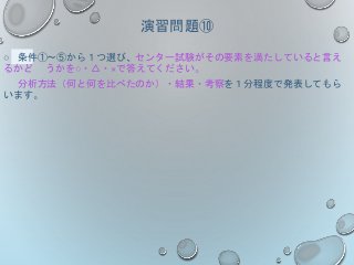 演習問題⑩
○ 条件①～⑤から１つ選び、センター試験がその要素を満たしていると言え
るかど うかを○・△・×で答えてください。
分析方法（何と何を比べたのか）・結果・考察を１分程度で発表してもら
います。
 