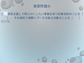 復習問題④
③ 研究を通して明らかにしたい事象を持つ対象全体のことを［
］、 その研究で実際にデータを取る対象のことを［ ］
という。
 