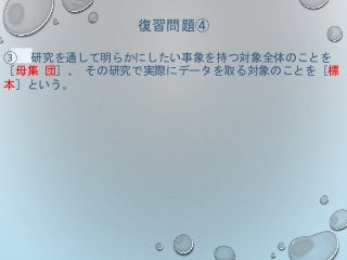 復習問題④
③ 研究を通して明らかにしたい事象を持つ対象全体のことを
［母集 団］、 その研究で実際にデータを取る対象のことを［標
本］という。
 