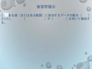 復習問題④
⑤ ある値（またはある範囲）に該当するデータの数を［ ］
といい、 ［ ］や［ ］を用いて報告す
る。
 