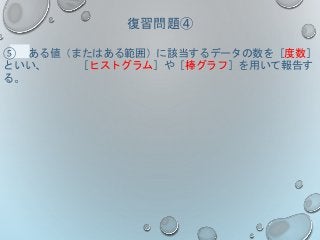 復習問題④
⑤ ある値（またはある範囲）に該当するデータの数を［度数］
といい、 ［ヒストグラム］や［棒グラフ］を用いて報告す
る。
 