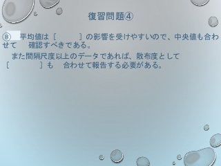 復習問題④
⑧ 平均値は［ ］の影響を受けやすいので、中央値も合わ
せて 確認すべきである。
また間隔尺度以上のデータであれば、散布度として
［ ］も 合わせて報告する必要がある。
 