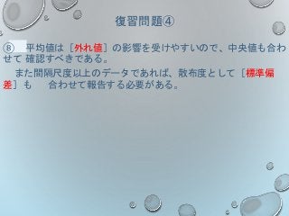 復習問題④
⑧ 平均値は［外れ値］の影響を受けやすいので、中央値も合わ
せて 確認すべきである。
また間隔尺度以上のデータであれば、散布度として［標準偏
差］も 合わせて報告する必要がある。
 