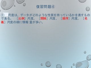 復習問題④
⑨ 尺度は、データがどのような性質を持っているかを表すもの
である。 ［比例］尺度、 ［間隔］尺度、 ［順序］尺度、 ［名
義］尺度の順に情報 量が多い。
 