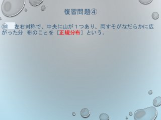 復習問題④
⑩ 左右対称で、中央に山が１つあり、両すそがなだらかに広
がった分 布のことを［正規分布］という。
 