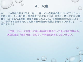 ４．尺度
Ｑ： 「中学校３年生100人に対し、持っている英検の級についてアンケート
を取りまし た。準１級・準２級をそれぞれ『1.5』『2.5』、持っていない場
合を『6』として基本統 計量を算出したところ、平均値は3.8でした。よっ
て、中学３年生は平均して英検４級+α程度の英語力を持っています。」 本
当ですか？？
「尺度」によって計算して良い基本統計量や行って良い分析が異なる。
英検の級は「順序尺度」なので、平均値を計算してはいけない。
 