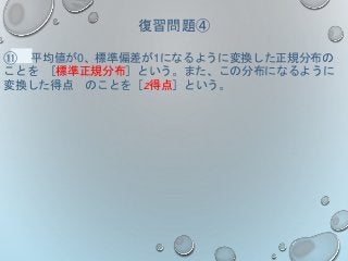 復習問題④
⑪ 平均値が0、標準偏差が1になるように変換した正規分布の
ことを ［標準正規分布］という。また、この分布になるように
変換した得点 のことを［z得点］という。
 