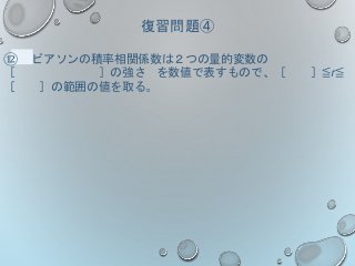 復習問題④
⑫ ピアソンの積率相関係数は２つの量的変数の
［ ］の強さ を数値で表すもので、［ ］≦r≦
［ ］の範囲の値を取る。
 