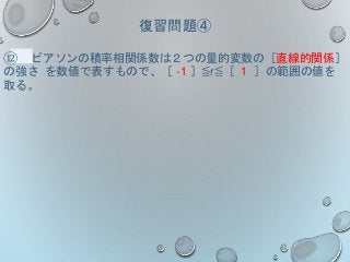復習問題④
⑫ ピアソンの積率相関係数は２つの量的変数の［直線的関係］
の強さ を数値で表すもので、［ -1 ］≦r≦［ 1 ］の範囲の値を
取る。
 