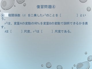 復習問題④
⑭ 相関係数（r）を二乗した𝑟2のことを［ ］とい
う。
𝑟2は、変量Aの変動の何%を変量Bの変動で説明できるかを表
す。
rは［ ］尺度、𝑟2
は［ ］尺度である。
 