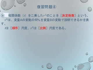 復習問題④
⑭ 相関係数（r）を二乗した𝑟2のことを［決定係数］という。
𝑟2
は、変量Aの変動の何%を変量Bの変動で説明できるかを表
す。
rは［順序］尺度、𝑟2
は［比例］尺度である。
 