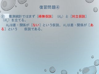 復習問題④
⑮ 推測統計ではまず［帰無仮説］（𝐻0）と［対立仮説］
（𝐻1）を立てる。
𝐻0は差・関係が［ない］という仮説、 𝐻1は差・関係が［あ
る］という 仮説である。
 